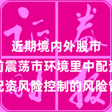 近期境内外股市在当前震荡市环境里中配资风险控制的风险管理深度