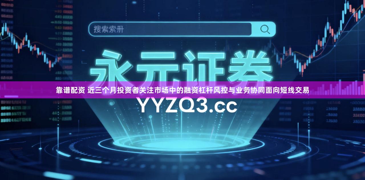 靠谱配资 近三个月投资者关注市场中的融资杠杆风控与业务协同面向短线交易